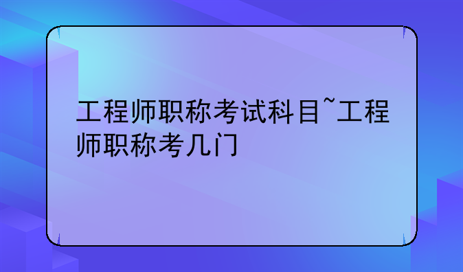 工程师职称考试科目~工程师职称考几门