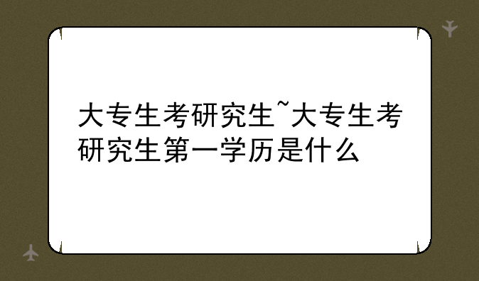 大专生考研究生~大专生考研究生第一学历是什么