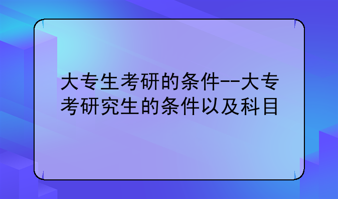 大专生考研的条件--大专考研究生的条件以及科目