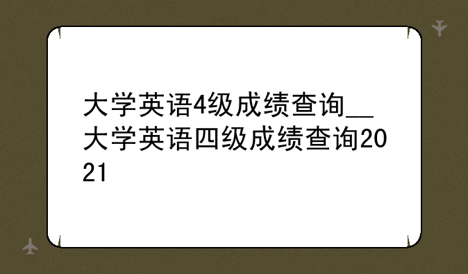 大学英语4级成绩查询__大学英语四级成绩查询2021