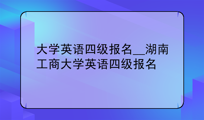 大学英语四级报名__湖南工商大学英语四级报名