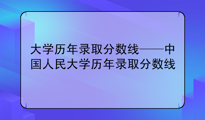 大学历年录取分数线——中国人民大学历年录取分数线