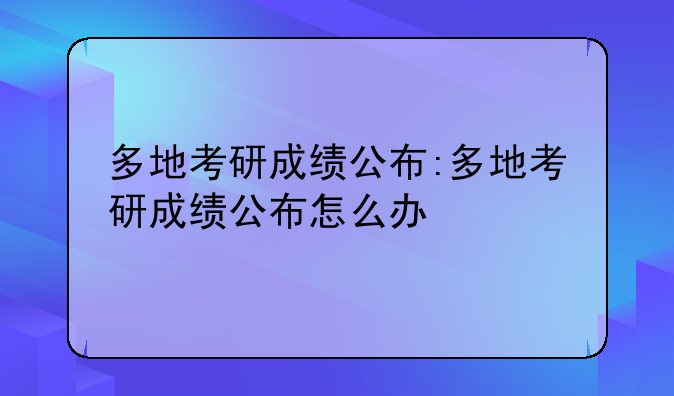 多地考研成绩公布:多地考研成绩公布怎么办