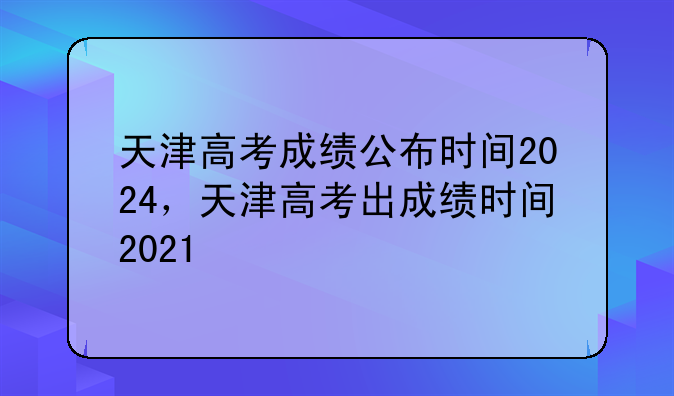天津高考成绩公布时间2024，天津高考出成绩时间2021