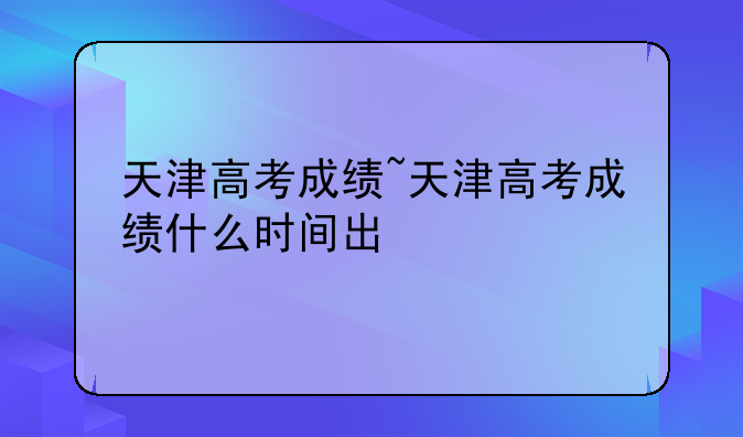 天津高考成绩~天津高考成绩什么时间出