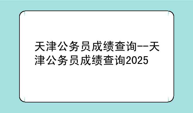 天津公务员成绩查询--天津公务员成绩查询2025
