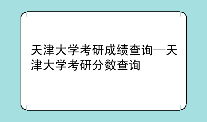 天津大学考研成绩查询—天津大学考研分数查询