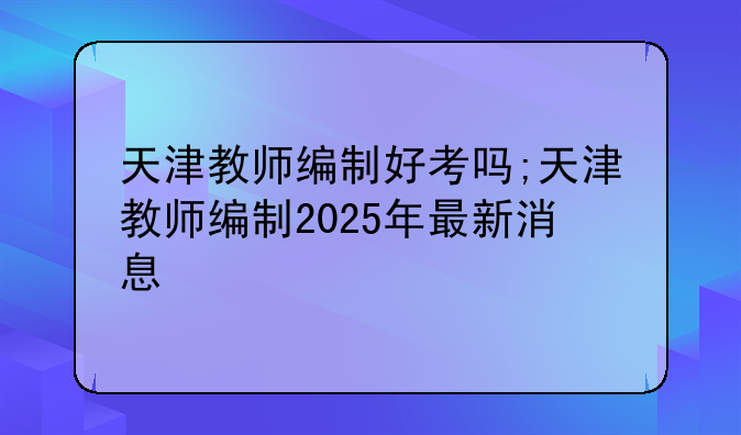 天津教师编制好考吗;天津教师编制2025年最新消息