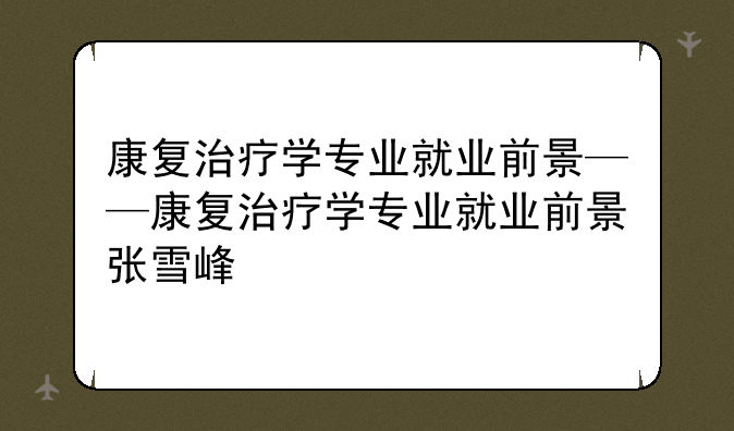 康复治疗学专业就业前景——康复治疗学专业就业前景张雪峰