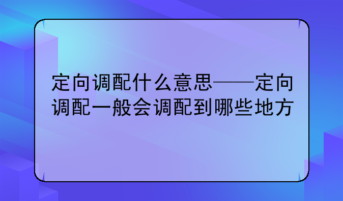 定向调配什么意思——定向调配一般会调配到哪些地方