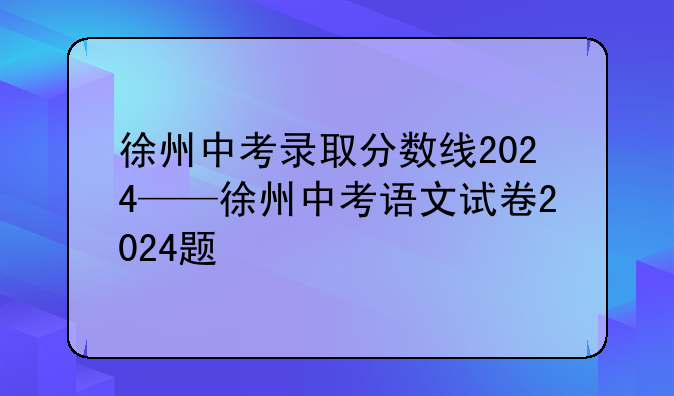 徐州中考录取分数线2024——徐州中考语文试卷2024题