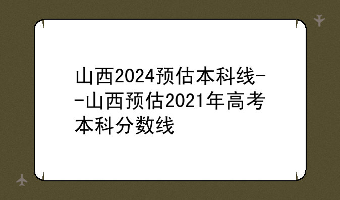 山西2024预估本科线--山西预估2021年高考本科分数线