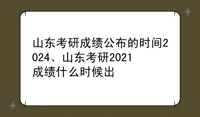 山东考研成绩公布的时间2024、山东考研2021成绩什么时候出