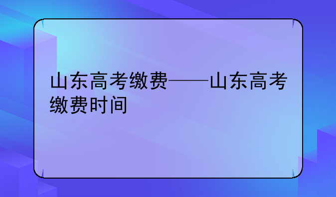 山东高考缴费——山东高考缴费时间