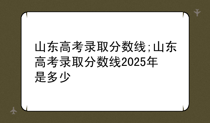 山东高考录取分数线;山东高考录取分数线2025年是多少