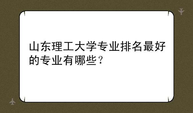 山东理工大学专业排名最好的专业有哪些？