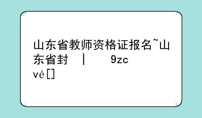山东省教师资格证报名~山东省小学教师资格证报名时间