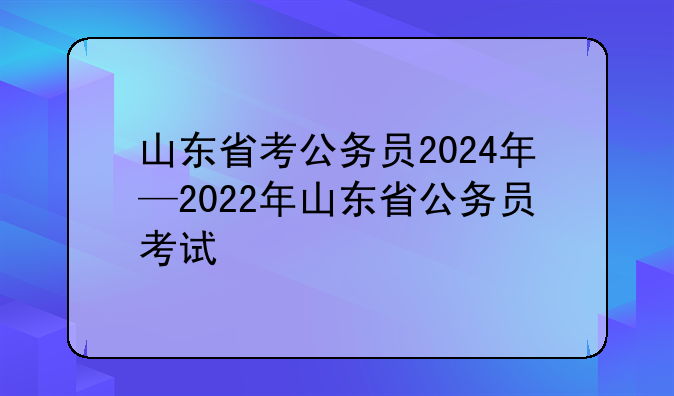 山东省考公务员2024年—2022年山东省公务员考试