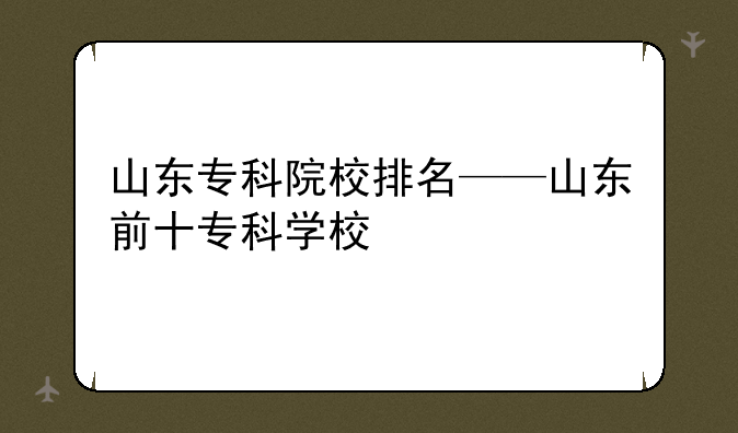 山东专科院校排名——山东前十专科学校
