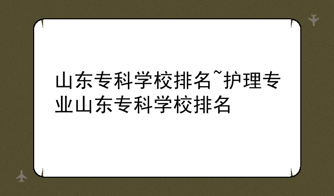 山东专科学校排名~护理专业山东专科学校排名
