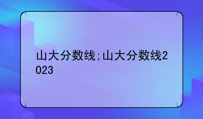 山大分数线;山大分数线2023
