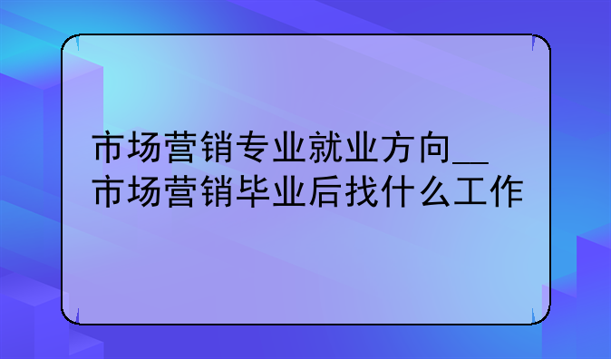 市场营销专业就业方向__市场营销毕业后找什么工作