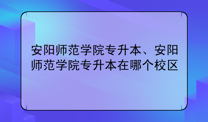 安阳师范学院专升本、安阳师范学院专升本在哪个校区