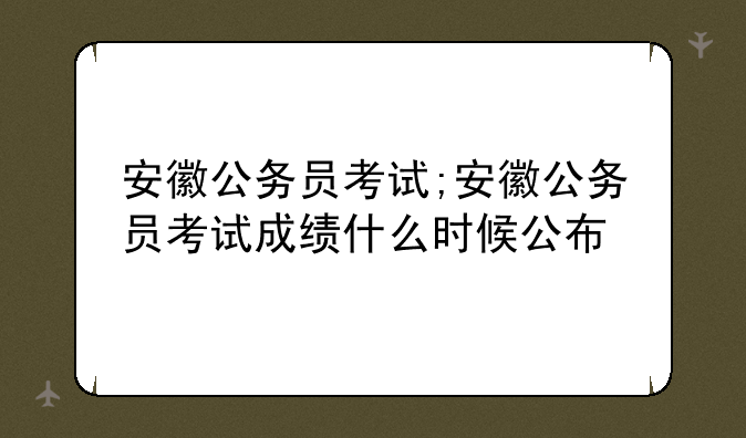 安徽公务员考试;安徽公务员考试成绩什么时候公布