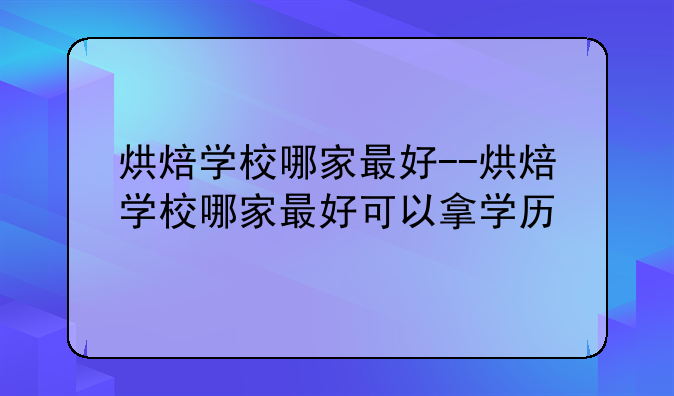 烘焙学校哪家最好--烘焙学校哪家最好可以拿学历