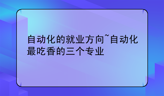 自动化的就业方向~自动化最吃香的三个专业