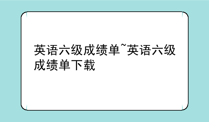 英语六级成绩单~英语六级成绩单下载