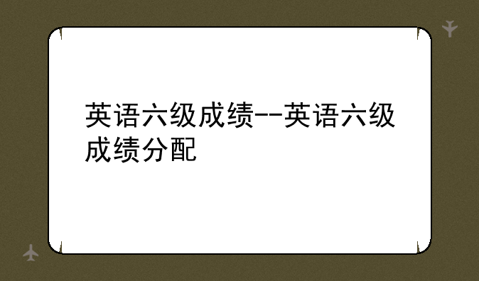 英语六级成绩--英语六级成绩分配