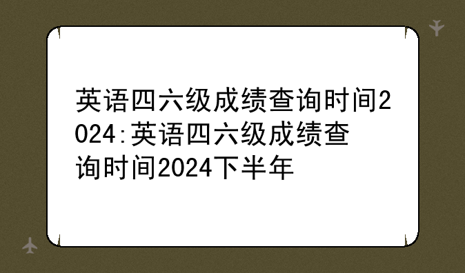 英语四六级成绩查询时间2024:英语四六级成绩查询时间2024下半年