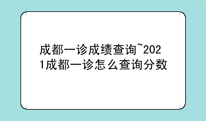 成都一诊成绩查询~2021成都一诊怎么查询分数