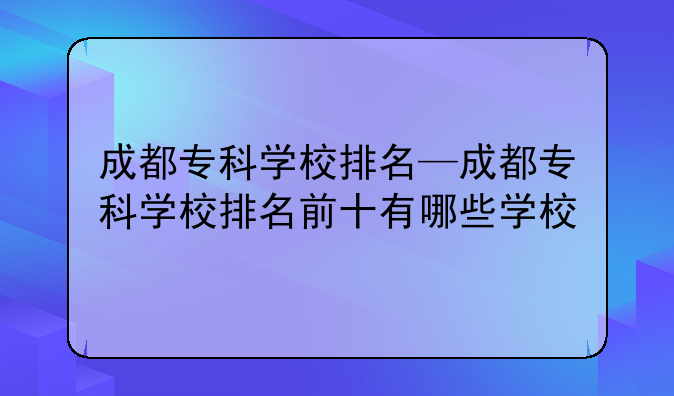 成都专科学校排名—成都专科学校排名前十有哪些学校