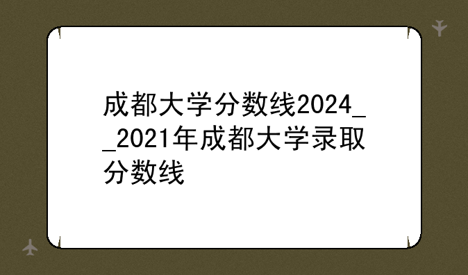 成都大学分数线2024__2021年成都大学录取分数线