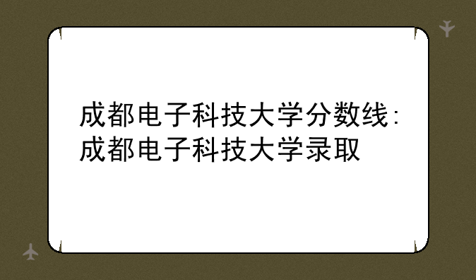 成都电子科技大学分数线:成都电子科技大学录取