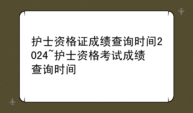 护士资格证成绩查询时间2024~护士资格考试成绩查询时间