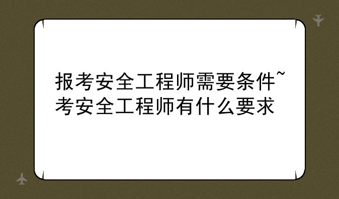 报考安全工程师需要条件~考安全工程师有什么要求