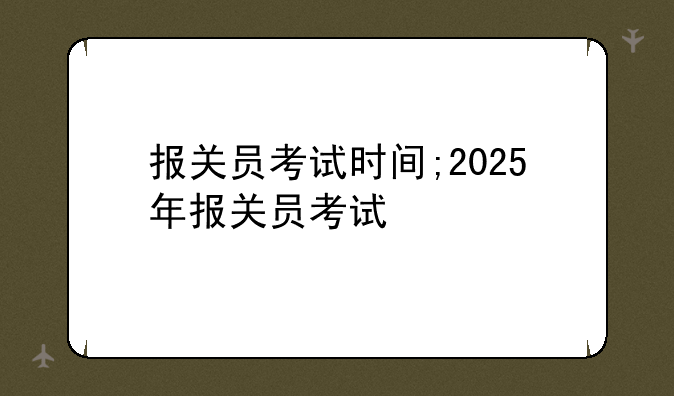 报关员考试时间;2025年报关员考试
