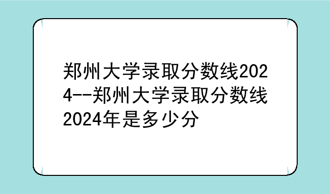 郑州大学录取分数线2024--郑州大学录取分数线2024年是多少分