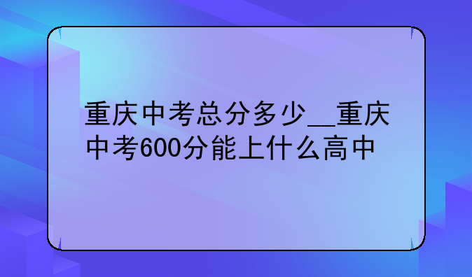 重庆中考总分多少__重庆中考600分能上什么高中
