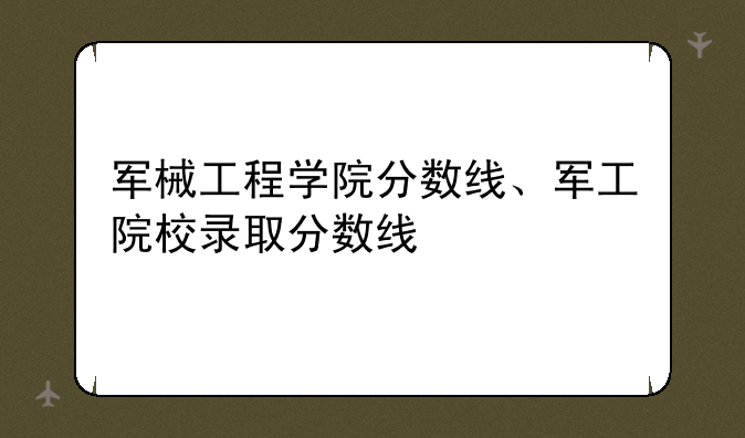 军械工程学院分数线、军工院校录取分数线