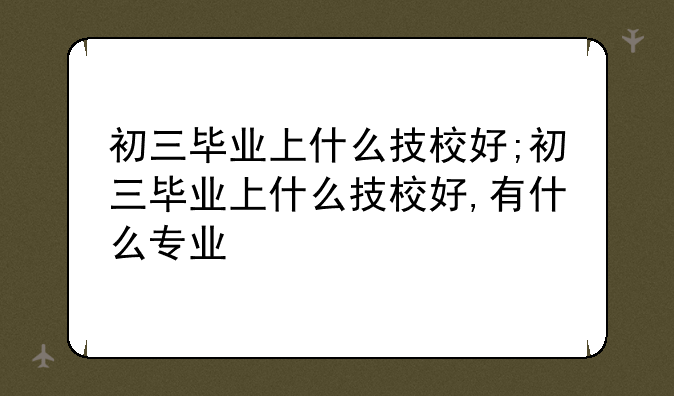 初三毕业上什么技校好;初三毕业上什么技校好,有什么专业
