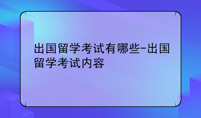 出国留学考试有哪些-出国留学考试内容