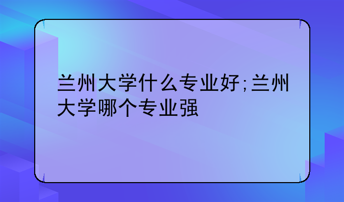 兰州大学什么专业好;兰州大学哪个专业强
