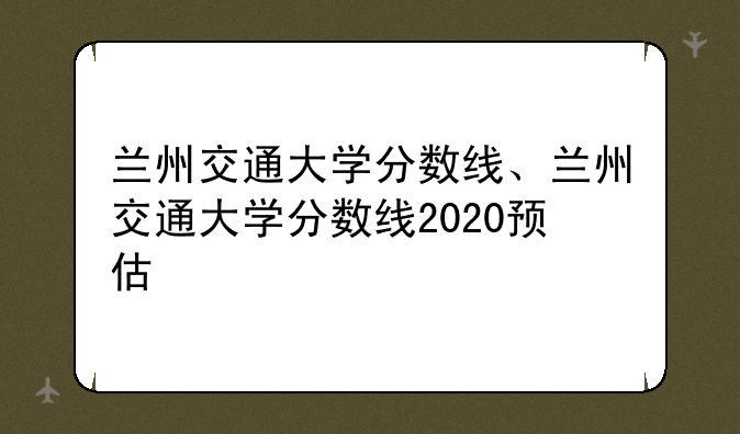 兰州交通大学分数线、兰州交通大学分数线2020预估