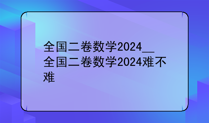 全国二卷数学2024__全国二卷数学2024难不难