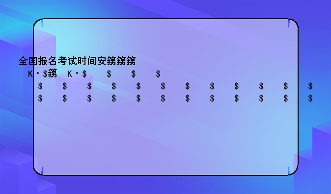 全国报名考试时间安排，全国报名考试时间安排一览表