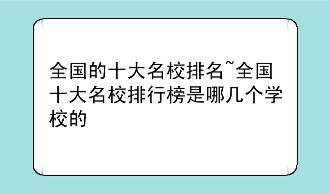 全国的十大名校排名~全国十大名校排行榜是哪几个学校的